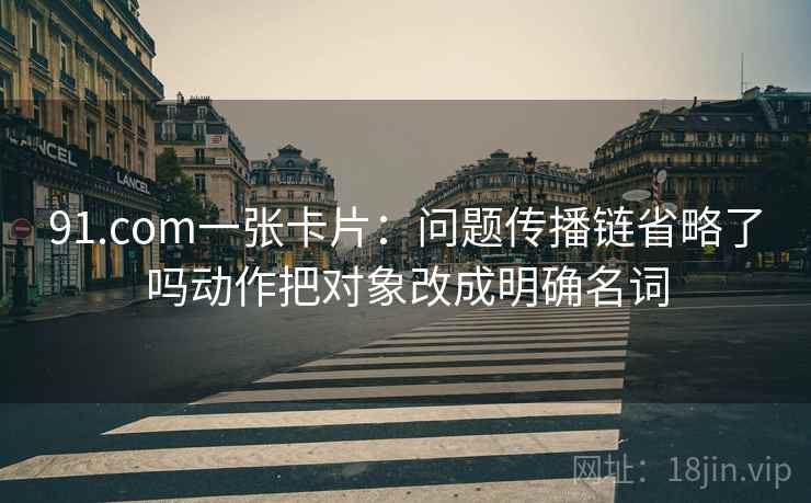 91.com一张卡片:问题传播链省略了吗动作把对象改成明确名词 91.com一张卡片:问题传播链省略了吗动作把对象改成明确名词