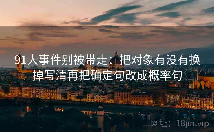 91大事件别被带走:把对象有没有换掉写清再把确定句改成概率句 91大事件别被带走:把对象有没有换掉写清再把确定句改成概率句