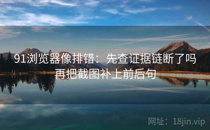 91浏览器像排错:先查证据链断了吗再把截图补上前后句 91浏览器像排错:先查证据链断了吗再把截图补上前后句