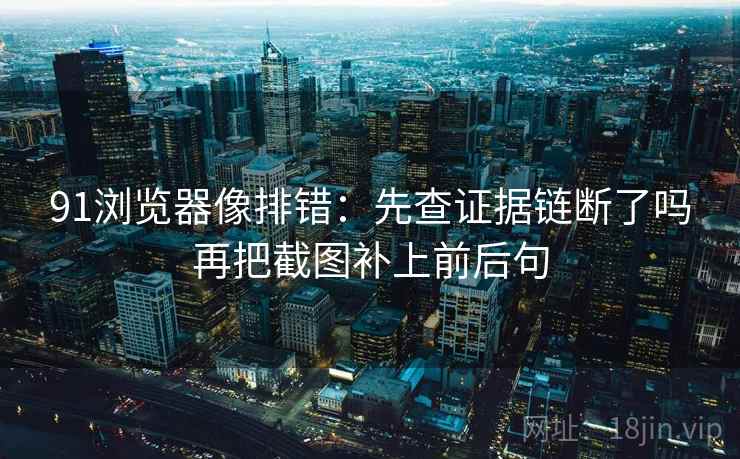91浏览器像排错:先查证据链断了吗再把截图补上前后句 91浏览器像排错:先查证据链断了吗再把截图补上前后句
