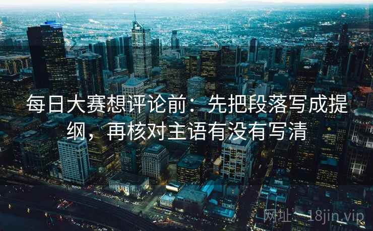 每日大赛想评论前:先把段落写成提纲,再核对主语有没有写清 每日大赛想评论前:先把段落写成提纲,再核对主语有没有写清