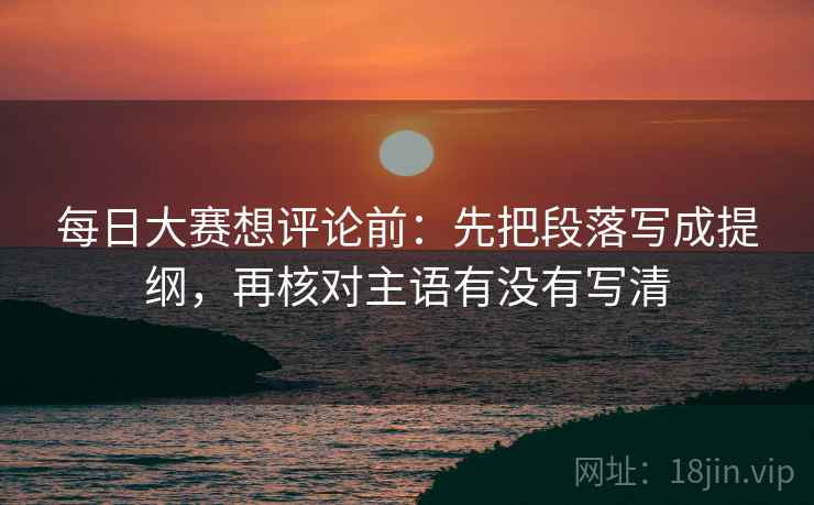 每日大赛想评论前:先把段落写成提纲,再核对主语有没有写清 每日大赛想评论前:先把段落写成提纲,再核对主语有没有写清