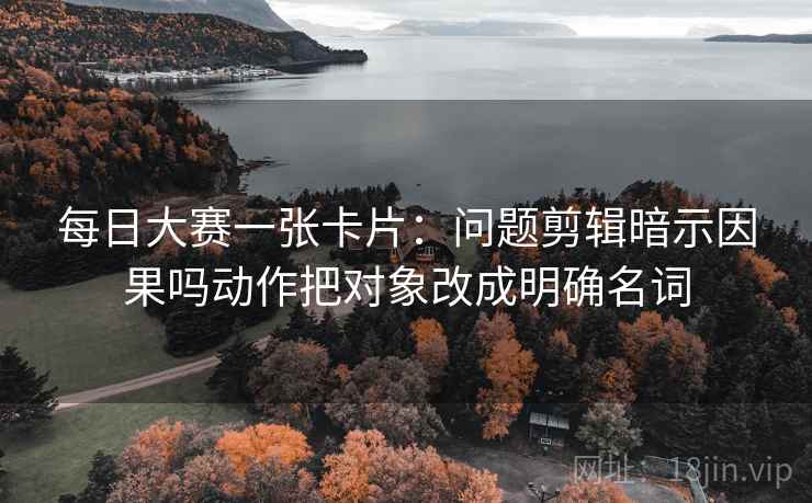 每日大赛一张卡片:问题剪辑暗示因果吗动作把对象改成明确名词 每日大赛一张卡片:问题剪辑暗示因果吗动作把对象改成明确名词