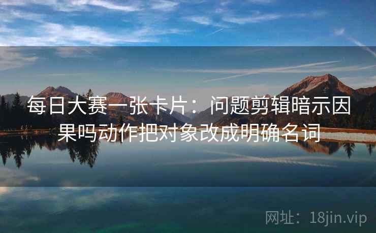 每日大赛一张卡片:问题剪辑暗示因果吗动作把对象改成明确名词 每日大赛一张卡片:问题剪辑暗示因果吗动作把对象改成明确名词