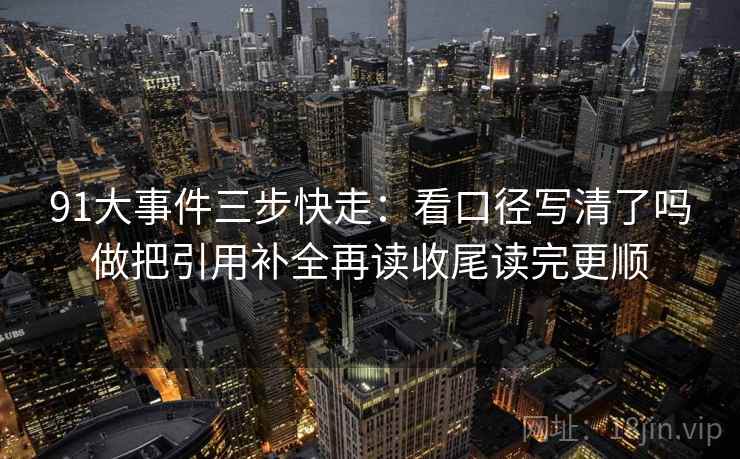 91大事件三步快走:看口径写清了吗做把引用补全再读收尾读完更顺 91大事件三步快走:看口径写清了吗做把引用补全再读收尾读完更顺