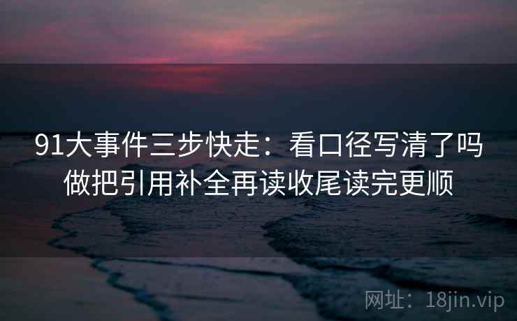 91大事件三步快走:看口径写清了吗做把引用补全再读收尾读完更顺 91大事件三步快走:看口径写清了吗做把引用补全再读收尾读完更顺