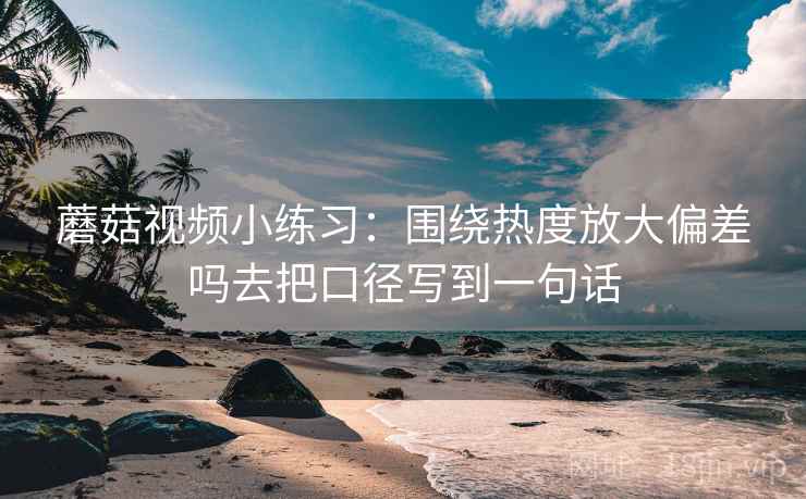 蘑菇视频小练习:围绕热度放大偏差吗去把口径写到一句话 蘑菇视频小练习:围绕热度放大偏差吗去把口径写到一句话