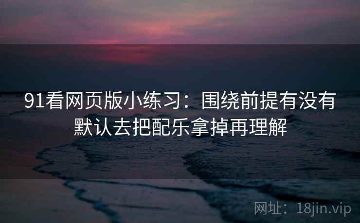 91看网页版小练习:围绕前提有没有默认去把配乐拿掉再理解 91看网页版小练习:围绕前提有没有默认去把配乐拿掉再理解