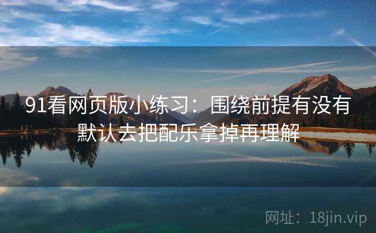 91看网页版小练习:围绕前提有没有默认去把配乐拿掉再理解 91看网页版小练习:围绕前提有没有默认去把配乐拿掉再理解