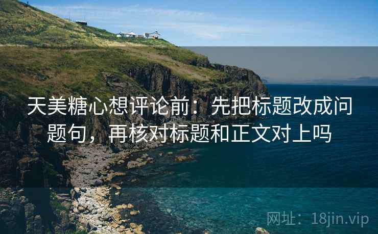 天美糖心想评论前:先把标题改成问题句,再核对标题和正文对上吗 天美糖心想评论前:先把标题改成问题句,再核对标题和正文对上吗