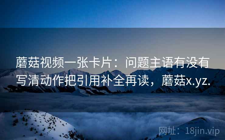 蘑菇视频一张卡片:问题主语有没有写清动作把引用补全再读,蘑菇x.yz. 蘑菇视频一张卡片:问题主语有没有写清动作把引用补全再读,蘑菇x.yz.