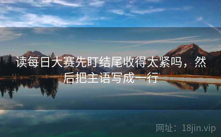 读每日大赛先盯结尾收得太紧吗,然后把主语写成一行 读每日大赛先盯结尾收得太紧吗,然后把主语写成一行